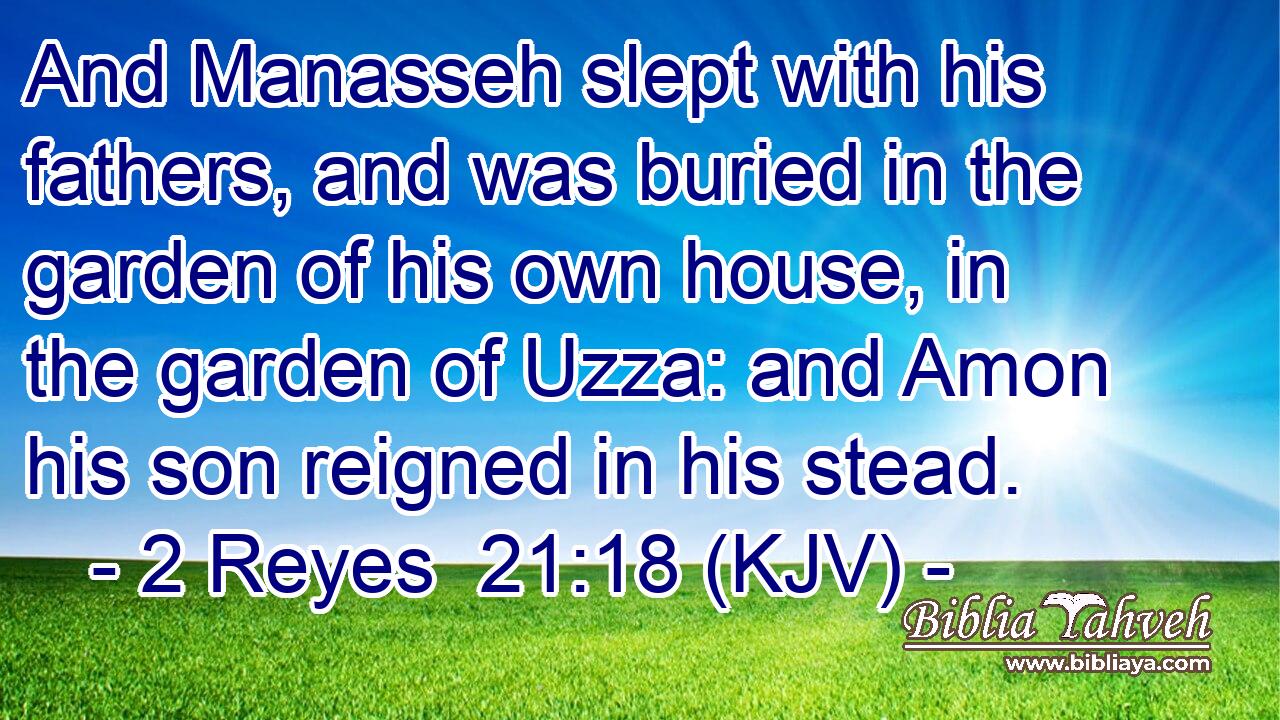 And Manasseh slept with his fathers, and was buried in the garden of his own house, in the garden of Uzza: and Amon his son reigned in his stead.