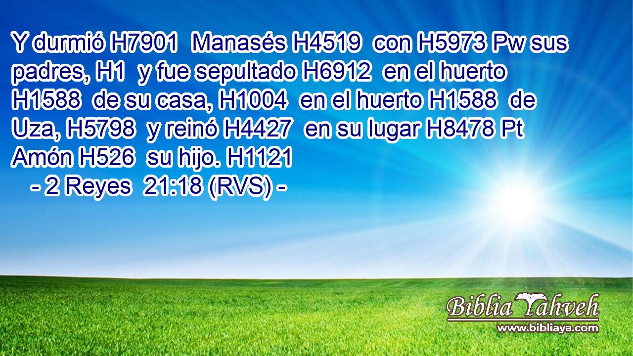 Y durmió H7901  Manasés H4519  con H5973 Pw sus padres, H1  y fue sepultado H6912  en el huerto H1588  de su casa, H1004  en el huerto H1588  de Uza, H5798  y reinó H4427  en su lugar H8478 Pt Amón H526  su hijo. H1121  
