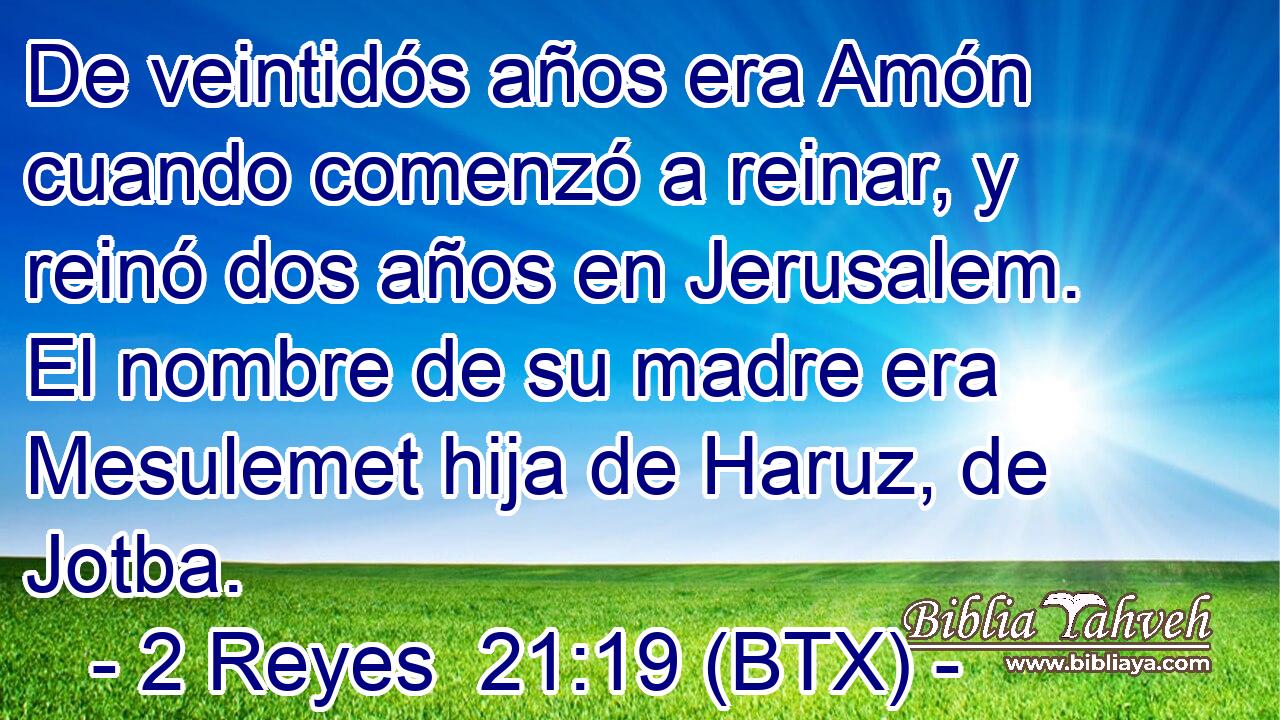 De veintidós años era Amón cuando comenzó a reinar, y reinó dos años en Jerusalem. El nombre de su madre era Mesulemet hija de Haruz, de Jotba.
