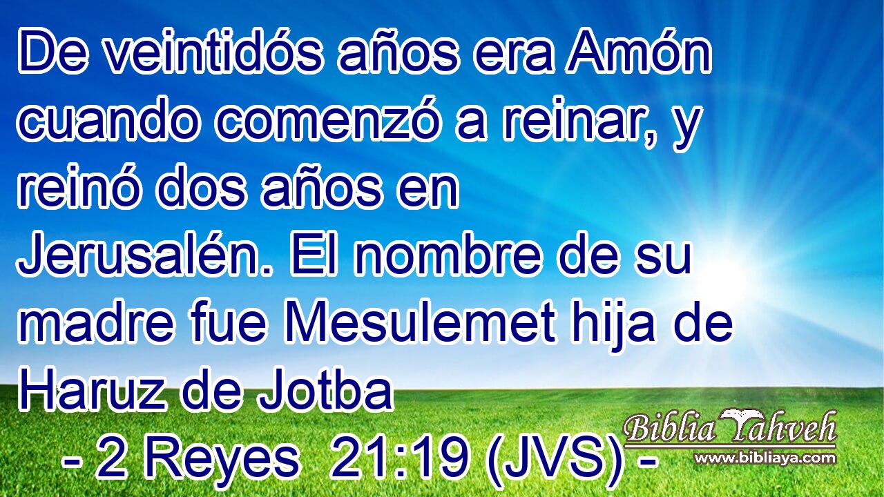De veintidós años era Amón cuando comenzó a reinar, y reinó dos años en Jerusalén. El nombre de su madre fue Mesulemet hija de Haruz de Jotba