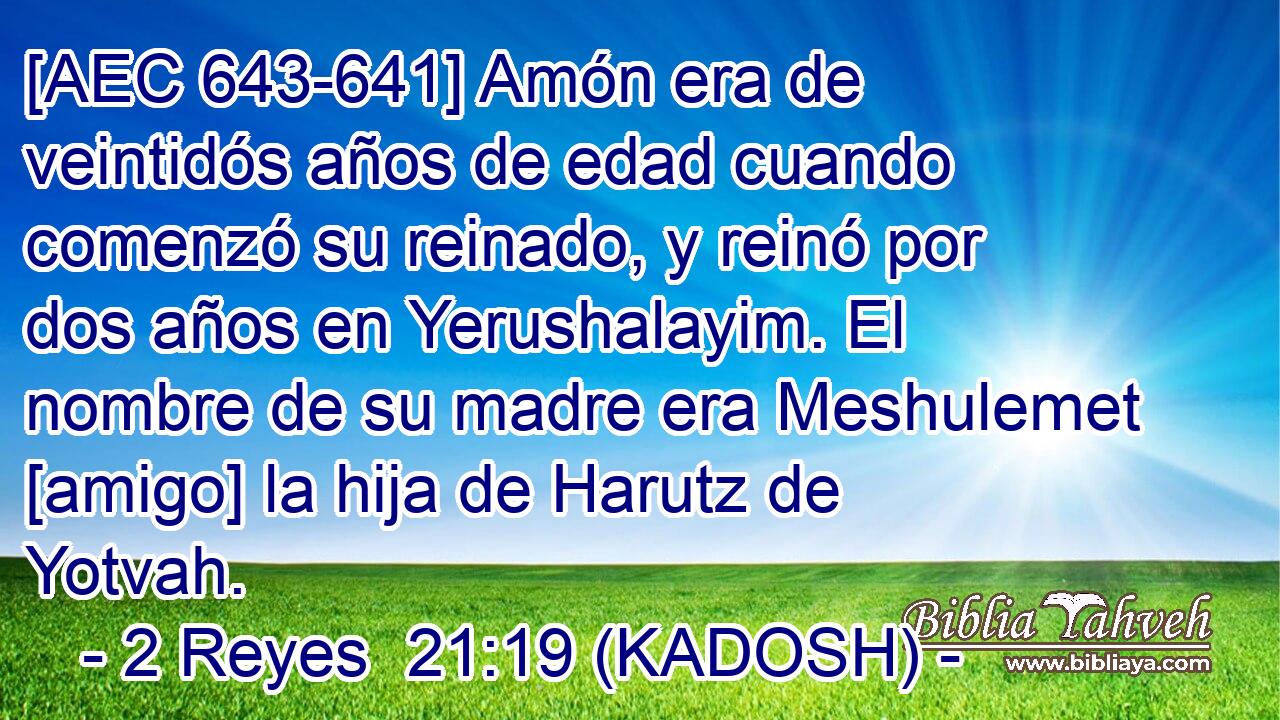  [AEC 643-641] Amón era de veintidós años de edad cuando comenzó su reinado, y reinó por dos años en Yerushalayim. El nombre de su madre era Meshulemet [amigo] la hija de Harutz de Yotvah. 