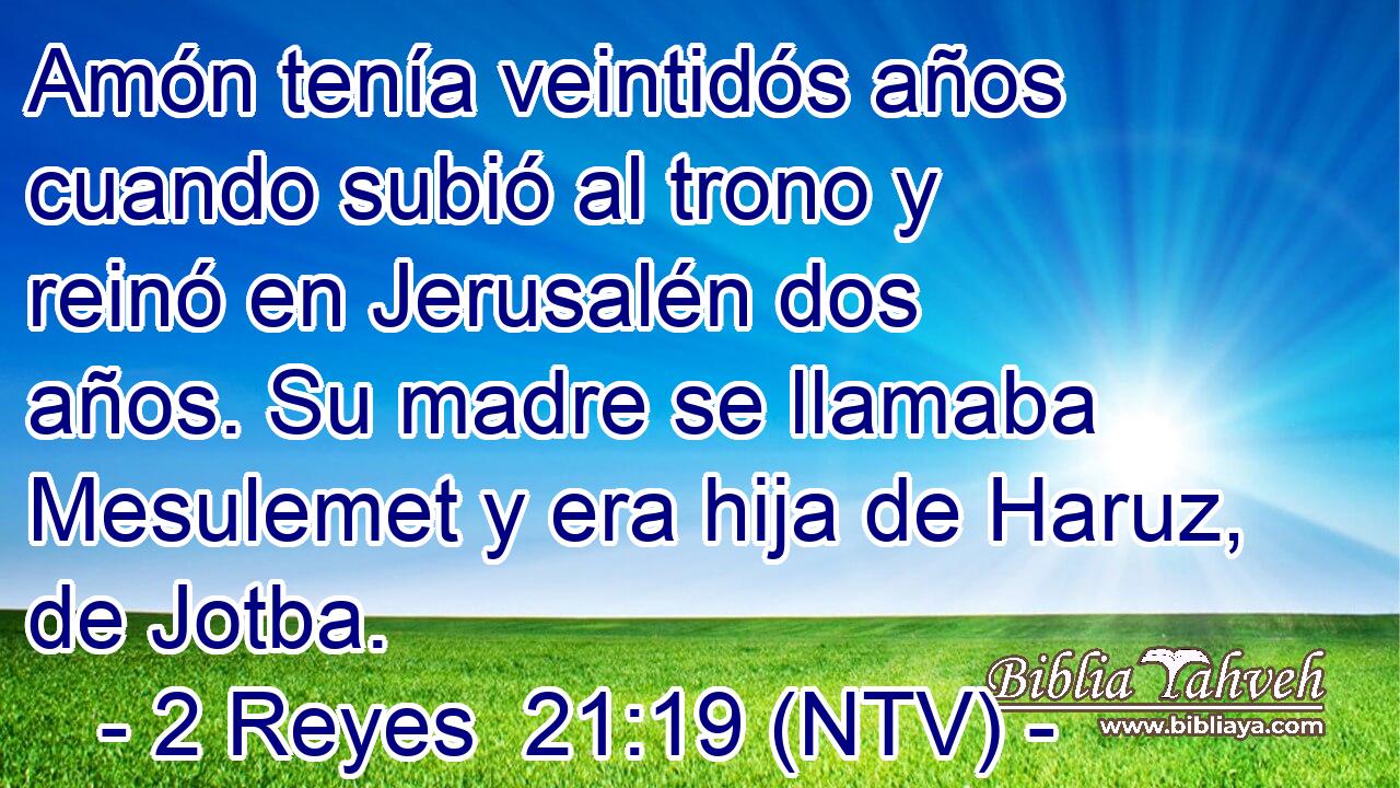 Amón tenía veintidós años cuando subió al trono y reinó en Jerusalén dos años. Su madre se llamaba Mesulemet y era hija de Haruz, de Jotba.