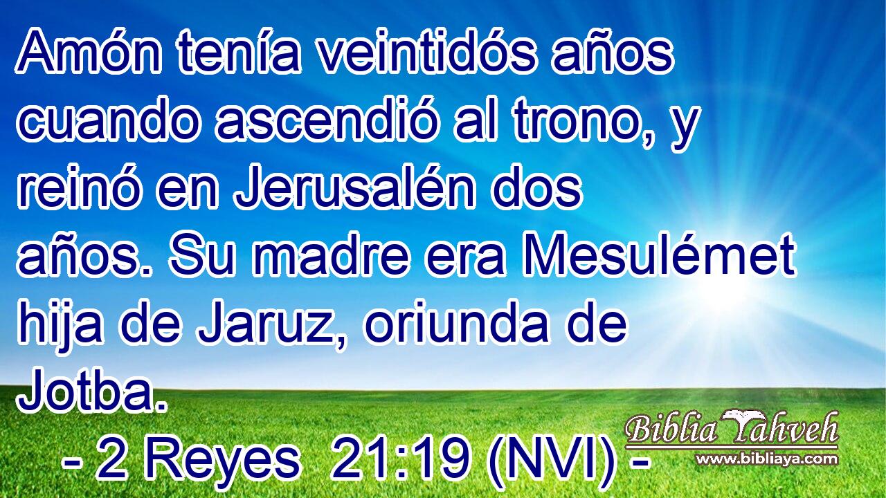  Amón tenía veintidós años cuando ascendió al trono, y reinó en Jerusalén dos años. Su madre era Mesulémet hija de Jaruz, oriunda de Jotba. 