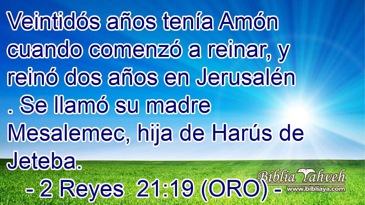  Veintidós años tenía Amón cuando comenzó a reinar, y reinó dos años en Jerusalén . Se llamó su madre Mesalemec, hija de Harús de Jeteba. 