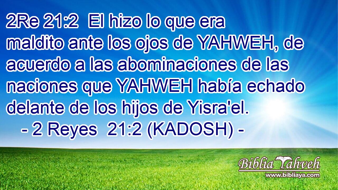  El hizo lo que era maldito ante los ojos de YAHWEH, de acuerdo a las abominaciones de las naciones que YAHWEH había echado delante de los hijos de Yisra'el. 