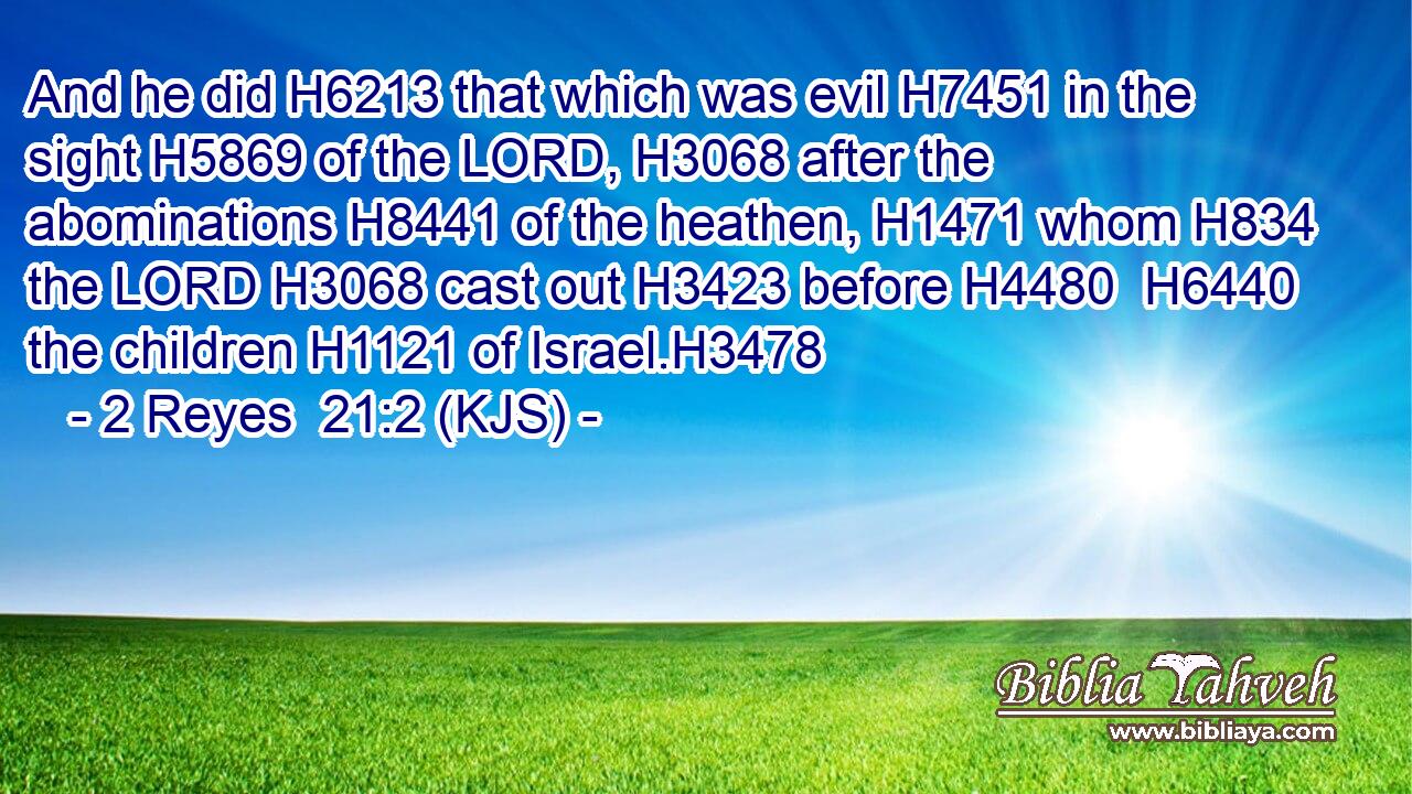 And he did H6213 that which was evil H7451 in the sight H5869 of the LORD, H3068 after the abominations H8441 of the heathen, H1471 whom H834 the LORD H3068 cast out H3423 before H4480  H6440 the children H1121 of Israel.H3478