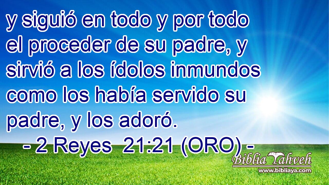  y siguió en todo y por todo el proceder de su padre, y sirvió a los ídolos inmundos como los había servido su padre, y los adoró. 