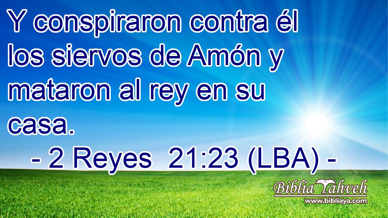 Y conspiraron contra él los siervos de Amón y mataron al rey en su casa.