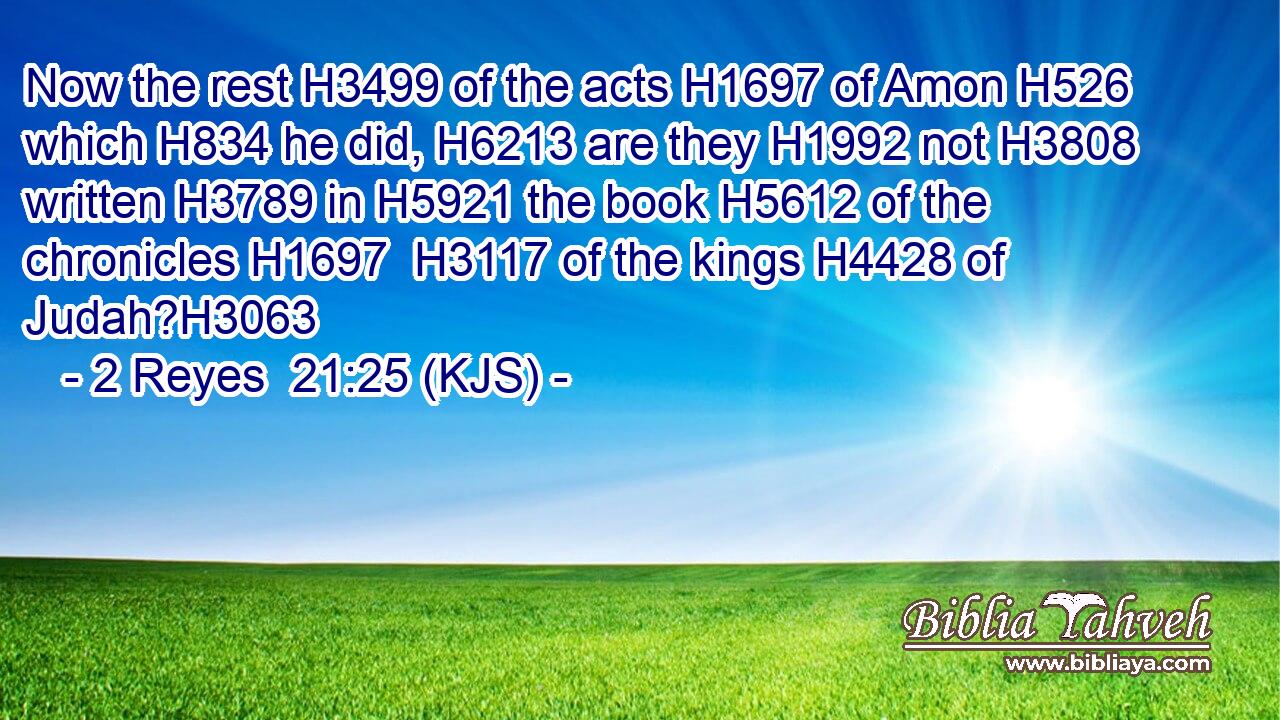 Now the rest H3499 of the acts H1697 of Amon H526 which H834 he did, H6213 are they H1992 not H3808 written H3789 in H5921 the book H5612 of the chronicles H1697  H3117 of the kings H4428 of Judah?H3063