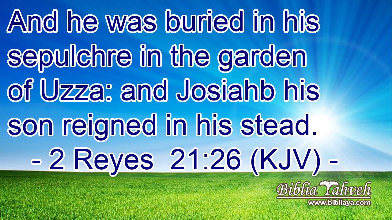 And he was buried in his sepulchre in the garden of Uzza: and Josiahb his son reigned in his stead.