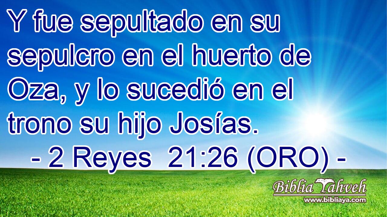 Y fue sepultado en su sepulcro en el huerto de Oza, y lo sucedió en el trono su hijo Josías. 