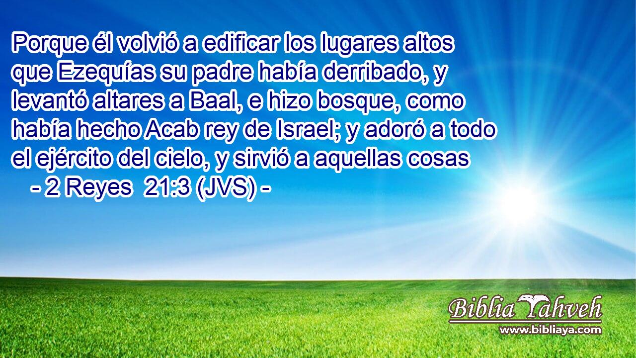 Porque él volvió a edificar los lugares altos que Ezequías su padre había derribado, y levantó altares a Baal, e hizo bosque, como había hecho Acab rey de Israel; y adoró a todo el ejército del cielo, y sirvió a aquellas cosas