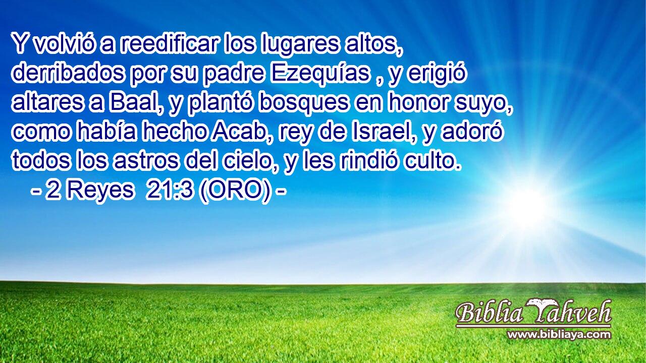  Y volvió a reedificar los lugares altos, derribados por su padre Ezequías , y erigió altares a Baal, y plantó bosques en honor suyo, como había hecho Acab, rey de Israel, y adoró todos los astros del cielo, y les rindió culto. 