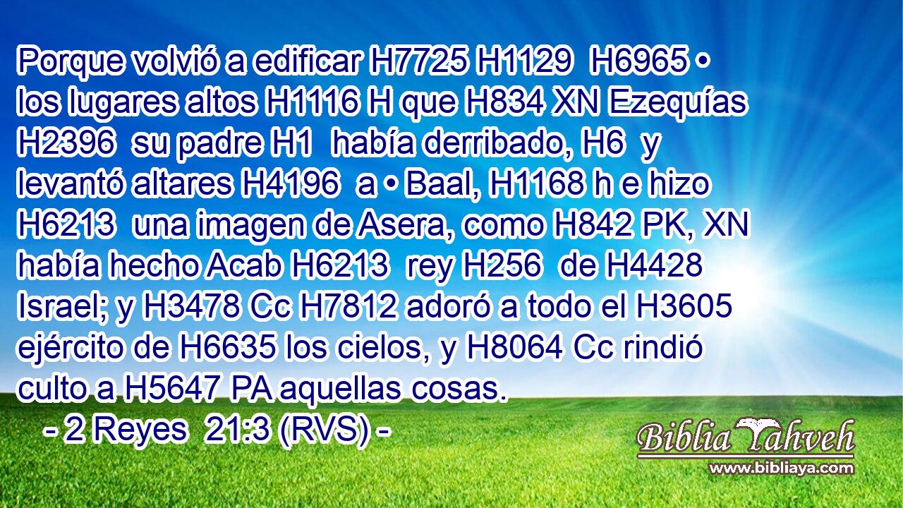 Porque volvió a edificar H7725 H1129  H6965 • los lugares altos H1116 H que H834 XN Ezequías H2396  su padre H1  había derribado, H6  y levantó altares H4196  a • Baal, H1168 h e hizo H6213  una imagen de Asera, como H842 PK, XN había hecho Acab H6213  rey H256  de H4428 Israel; y H3478 Cc H7812 adoró a todo el H3605 ejército de H6635 los cielos, y H8064 Cc rindió culto a H5647 PA aquellas cosas. 