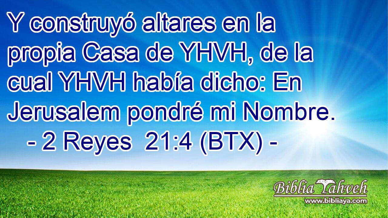 Y construyó altares en la propia Casa de YHVH, de la cual YHVH había dicho: En Jerusalem pondré mi Nombre.