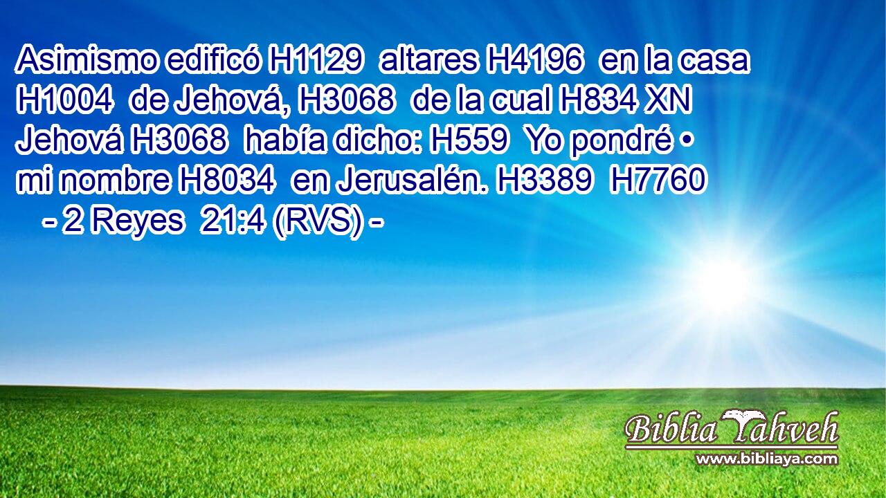 Asimismo edificó H1129  altares H4196  en la casa H1004  de Jehová, H3068  de la cual H834 XN Jehová H3068  había dicho: H559  Yo pondré • mi nombre H8034  en Jerusalén. H3389  H7760 