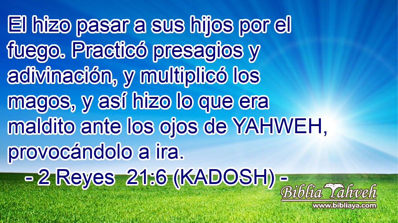  El hizo pasar a sus hijos por el fuego. Practicó presagios y adivinación, y multiplicó los magos, y así hizo lo que era maldito ante los ojos de YAHWEH, provocándolo a ira. 