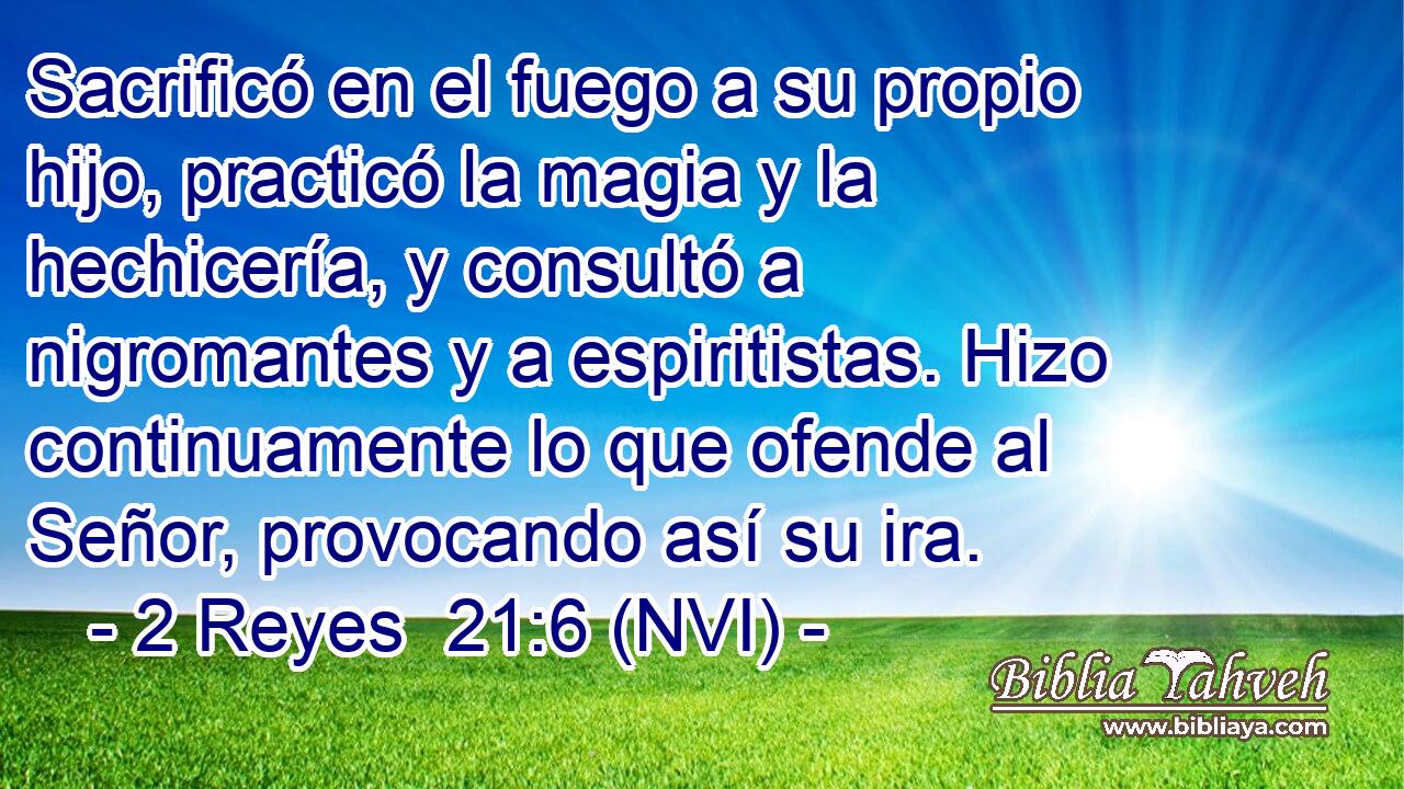 Sacrificó en el fuego a su propio hijo, practicó la magia y la hechicería, y consultó a nigromantes y a espiritistas. Hizo continuamente lo que ofende al Señor, provocando así su ira. 