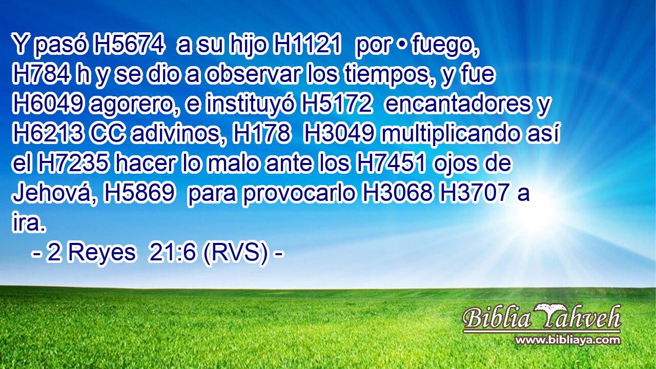 Y pasó H5674  a su hijo H1121  por • fuego, H784 h y se dio a observar los tiempos, y fue H6049 agorero, e instituyó H5172  encantadores y H6213 CC adivinos, H178  H3049 multiplicando así el H7235 hacer lo malo ante los H7451 ojos de Jehová, H5869  para provocarlo H3068 H3707 a ira. 