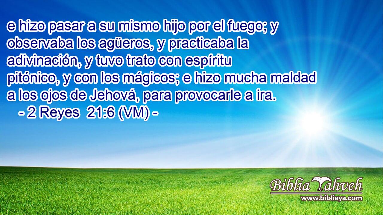  e hizo pasar a su mismo hijo por el fuego; y observaba los agüeros, y practicaba la adivinación, y tuvo trato con espíritu pitónico, y con los mágicos; e hizo mucha maldad a los ojos de Jehová, para provocarle a ira. 