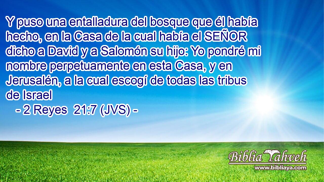 Y puso una entalladura del bosque que él había hecho, en la Casa de la cual había el SEÑOR dicho a David y a Salomón su hijo: Yo pondré mi nombre perpetuamente en esta Casa, y en Jerusalén, a la cual escogí de todas las tribus de Israel
