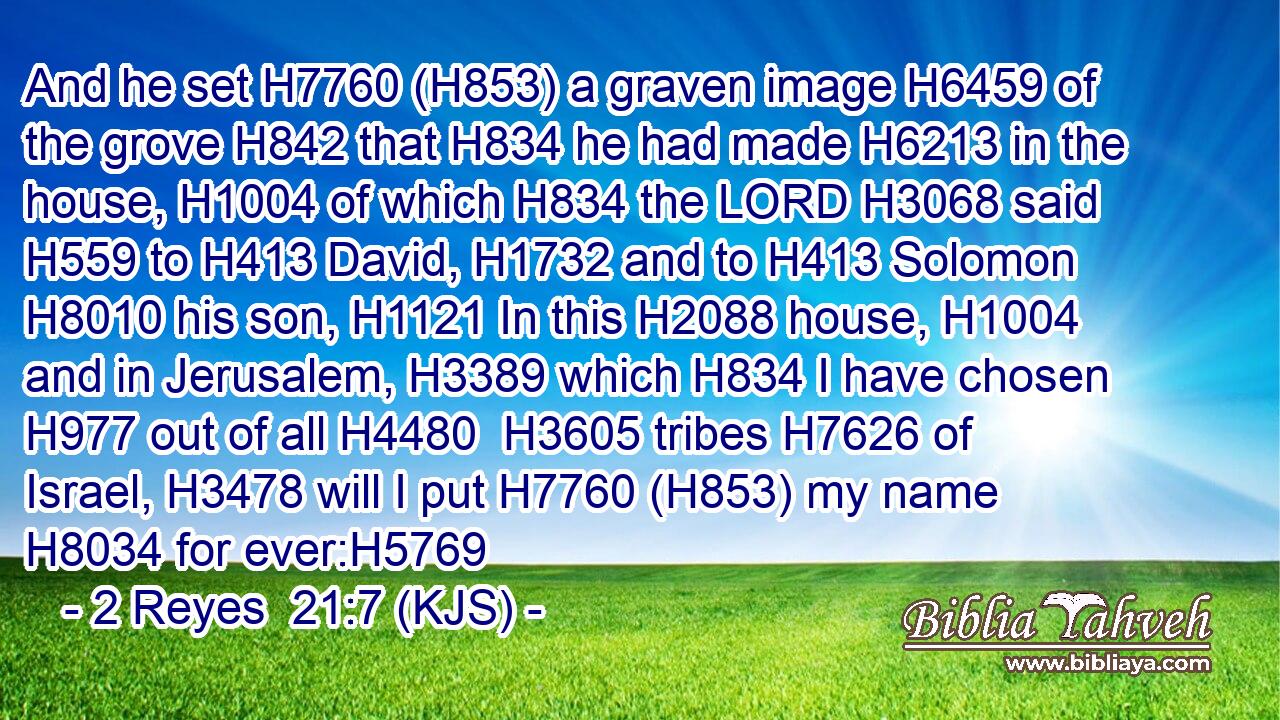 And he set H7760 (H853) a graven image H6459 of the grove H842 that H834 he had made H6213 in the house, H1004 of which H834 the LORD H3068 said H559 to H413 David, H1732 and to H413 Solomon H8010 his son, H1121 In this H2088 house, H1004 and in Jerusalem, H3389 which H834 I have chosen H977 out of all H4480  H3605 tribes H7626 of Israel, H3478 will I put H7760 (H853) my name H8034 for ever:H5769