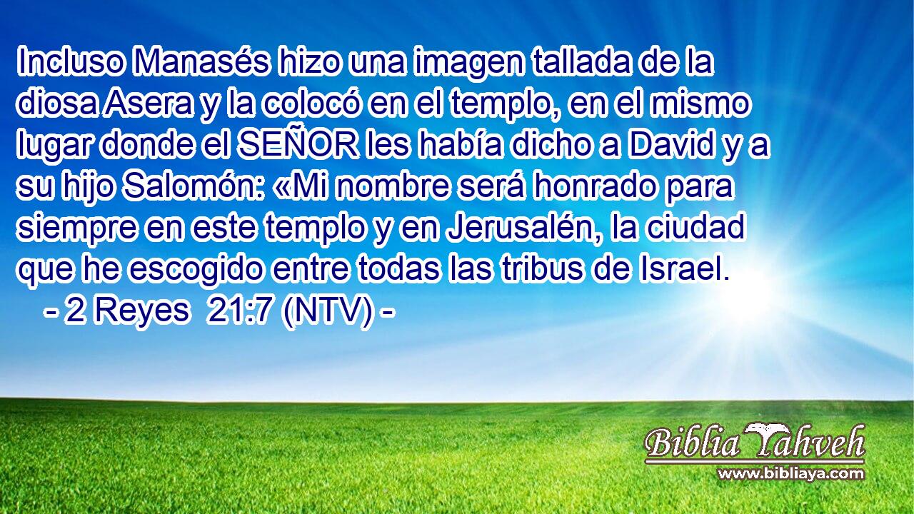 Incluso Manasés hizo una imagen tallada de la diosa Asera y la colocó en el templo, en el mismo lugar donde el SEÑOR les había dicho a David y a su hijo Salomón: «Mi nombre será honrado para siempre en este templo y en Jerusalén, la ciudad que he escogido entre todas las tribus de Israel.