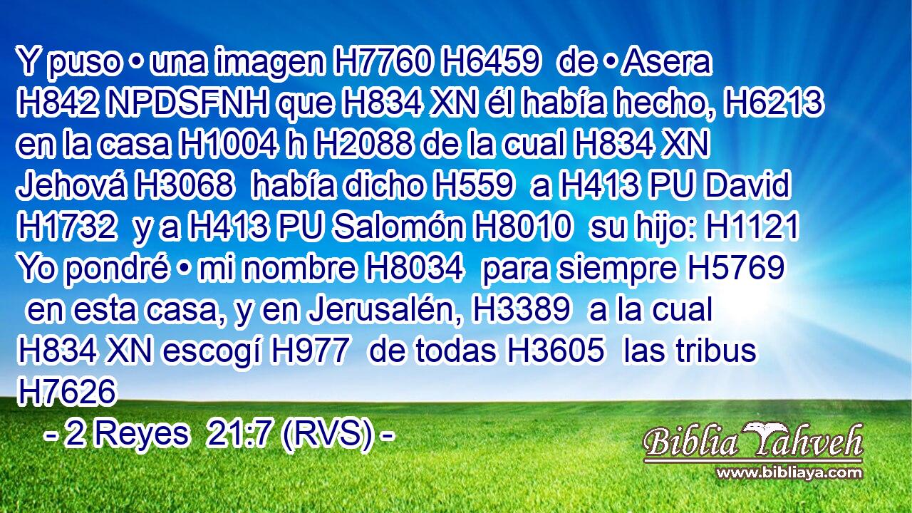 Y puso • una imagen H7760 H6459  de • Asera H842 NPDSFNH que H834 XN él había hecho, H6213  en la casa H1004 h H2088 de la cual H834 XN Jehová H3068  había dicho H559  a H413 PU David H1732  y a H413 PU Salomón H8010  su hijo: H1121  Yo pondré • mi nombre H8034  para siempre H5769  en esta casa, y en Jerusalén, H3389  a la cual H834 XN escogí H977  de todas H3605  las tribus H7626 