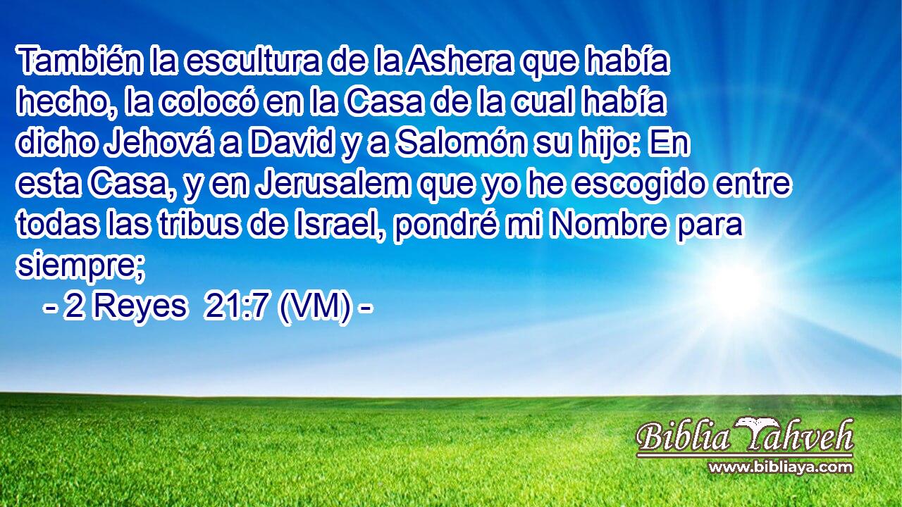  También la escultura de la Ashera que había hecho, la colocó en la Casa de la cual había dicho Jehová a David y a Salomón su hijo: En esta Casa, y en Jerusalem que yo he escogido entre todas las tribus de Israel, pondré mi Nombre para siempre; 