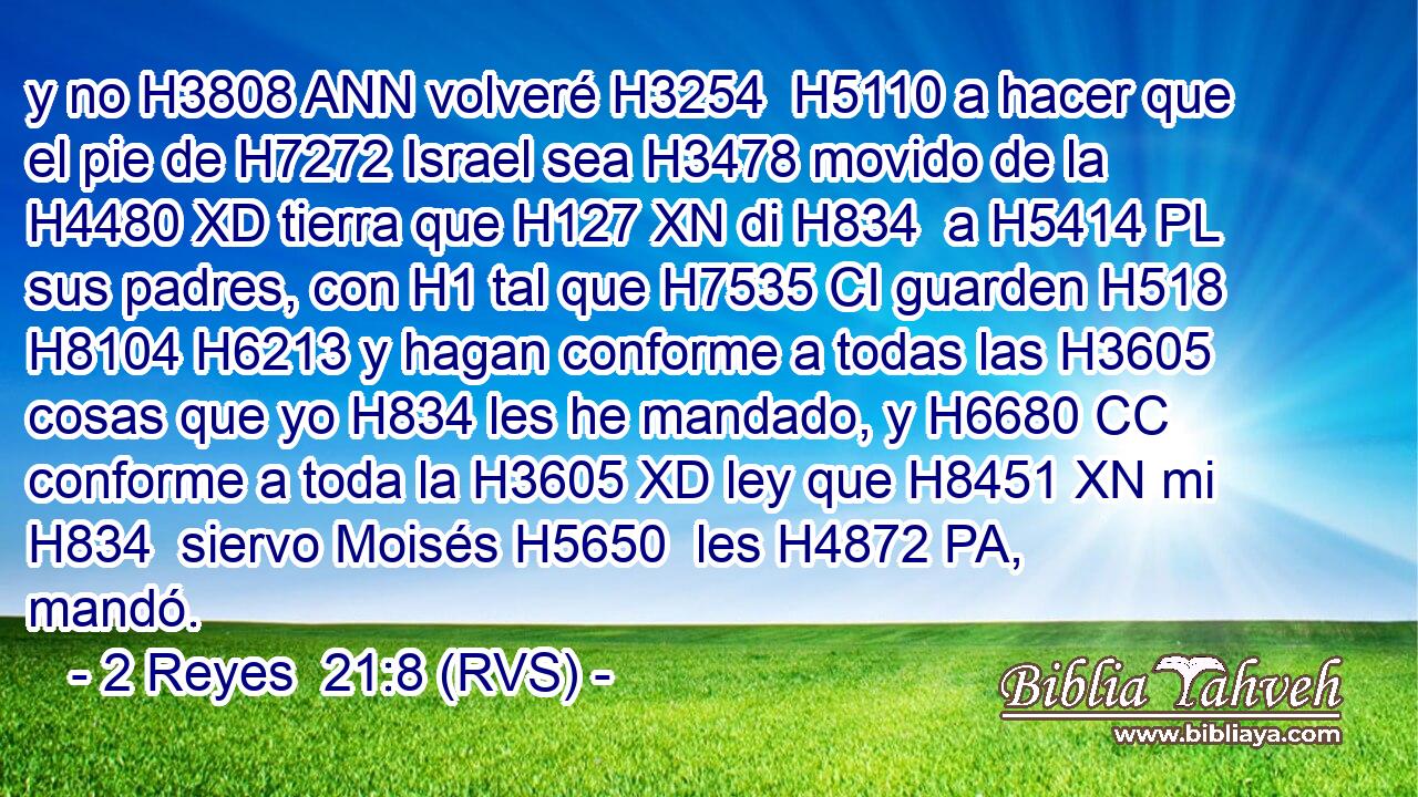 y no H3808 ANN volveré H3254  H5110 a hacer que el pie de H7272 Israel sea H3478 movido de la H4480 XD tierra que H127 XN di H834  a H5414 PL sus padres, con H1 tal que H7535 CI guarden H518  H8104 H6213 y hagan conforme a todas las H3605 cosas que yo H834 les he mandado, y H6680 CC conforme a toda la H3605 XD ley que H8451 XN mi H834  siervo Moisés H5650  les H4872 PA,  mandó. 