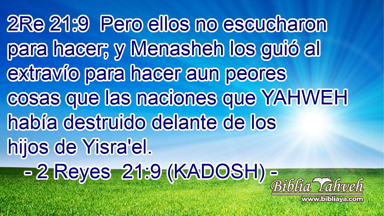  Pero ellos no escucharon para hacer; y Menasheh los guió al extravío para hacer aun peores cosas que las naciones que YAHWEH había destruido delante de los hijos de Yisra'el. 