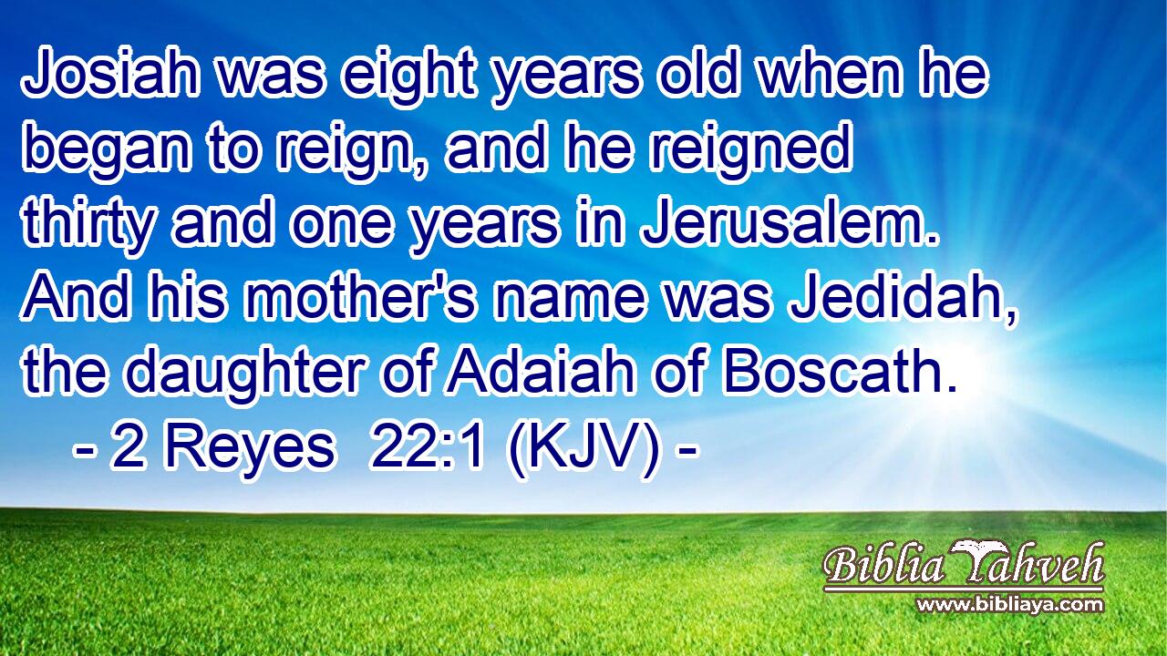 Josiah was eight years old when he began to reign, and he reigned thirty and one years in Jerusalem. And his mother's name was Jedidah, the daughter of Adaiah of Boscath.