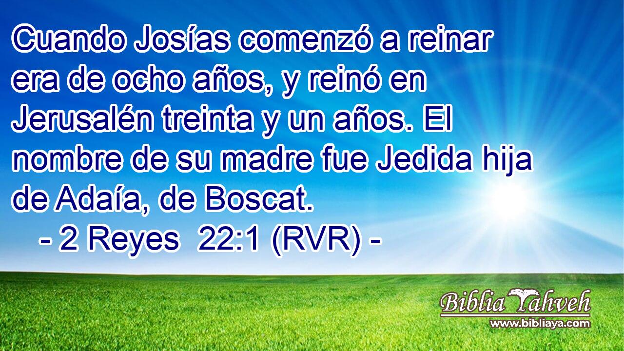 Cuando Josías comenzó a reinar era de ocho años, y reinó en Jerusalén treinta y un años. El nombre de su madre fue Jedida hija de Adaía, de Boscat.