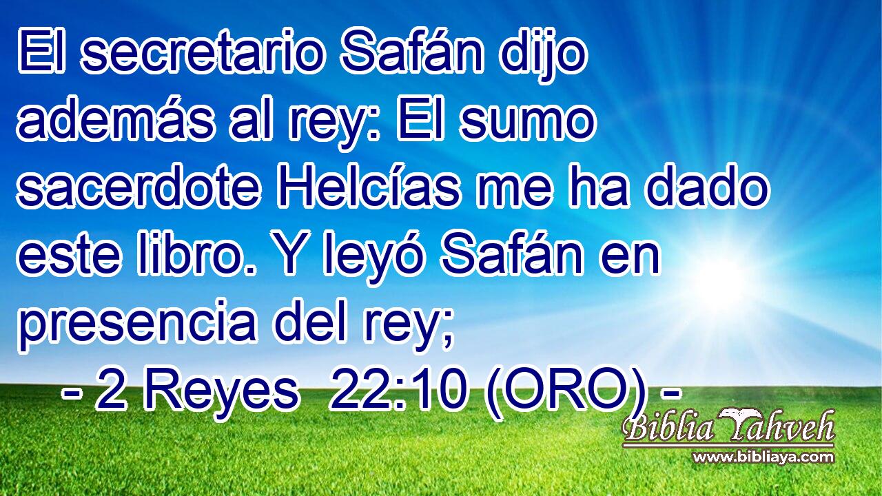  El secretario Safán dijo además al rey: El sumo sacerdote Helcías me ha dado este libro. Y leyó Safán en presencia del rey; 