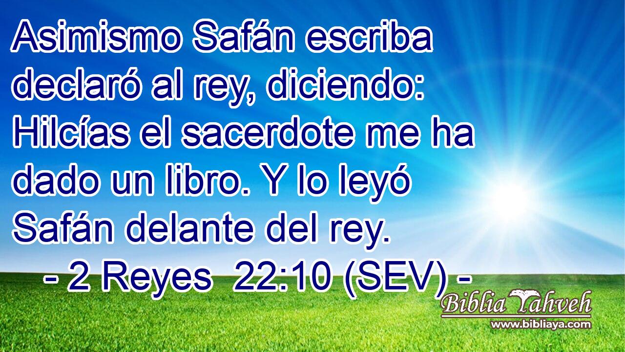 Asimismo Safán escriba declaró al rey, diciendo: Hilcías el sacerdote me ha dado un libro. Y lo leyó Safán delante del rey.