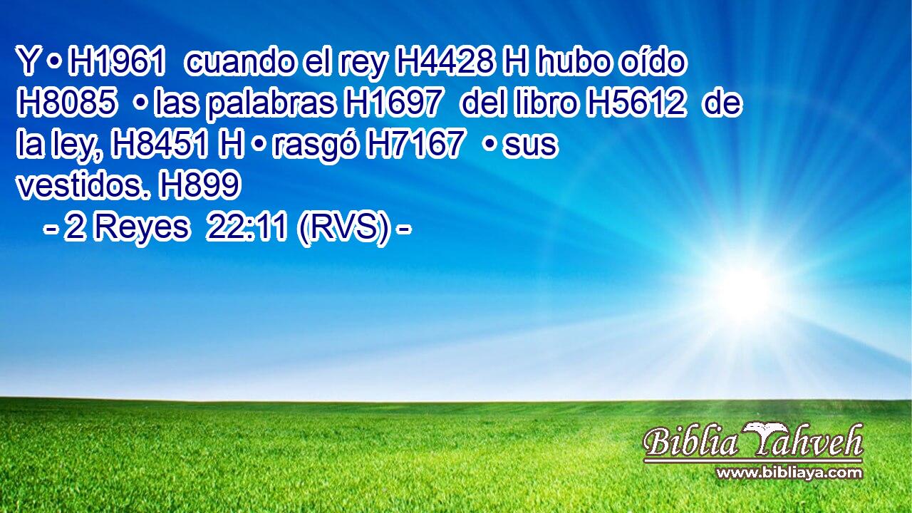 Y • H1961  cuando el rey H4428 H hubo oído H8085  • las palabras H1697  del libro H5612  de la ley, H8451 H • rasgó H7167  • sus vestidos. H899  