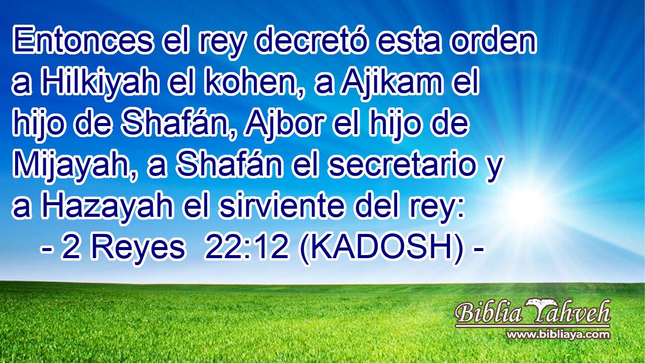  Entonces el rey decretó esta orden a Hilkiyah el kohen, a Ajikam el hijo de Shafán, Ajbor el hijo de Mijayah, a Shafán el secretario y a Hazayah el sirviente del rey: 