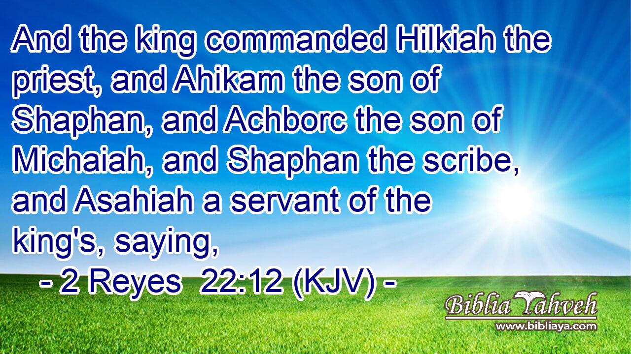 And the king commanded Hilkiah the priest, and Ahikam the son of Shaphan, and Achborc the son of Michaiah, and Shaphan the scribe, and Asahiah a servant of the king's, saying,