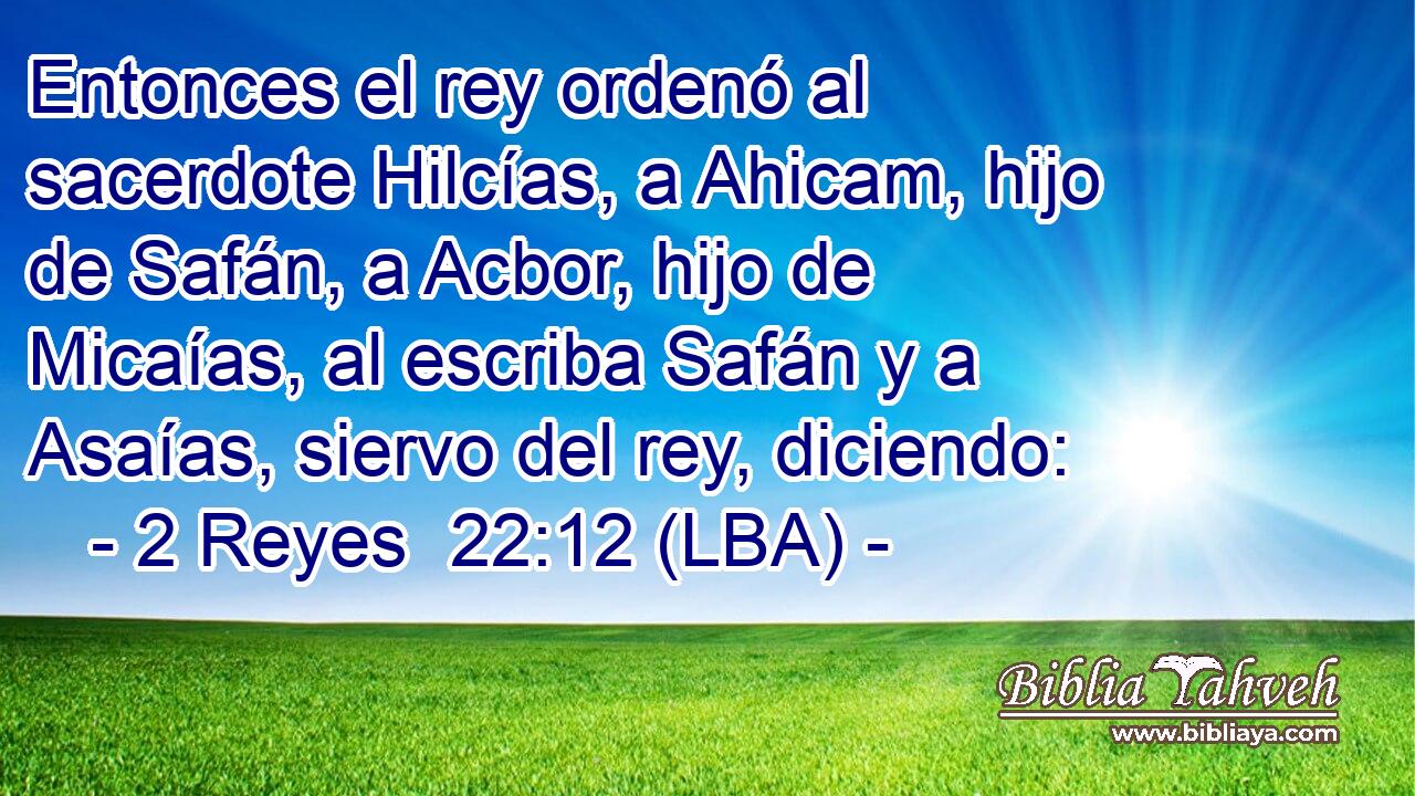 Entonces el rey ordenó al sacerdote Hilcías, a Ahicam, hijo de Safán, a Acbor, hijo de Micaías, al escriba Safán y a Asaías, siervo del rey, diciendo: