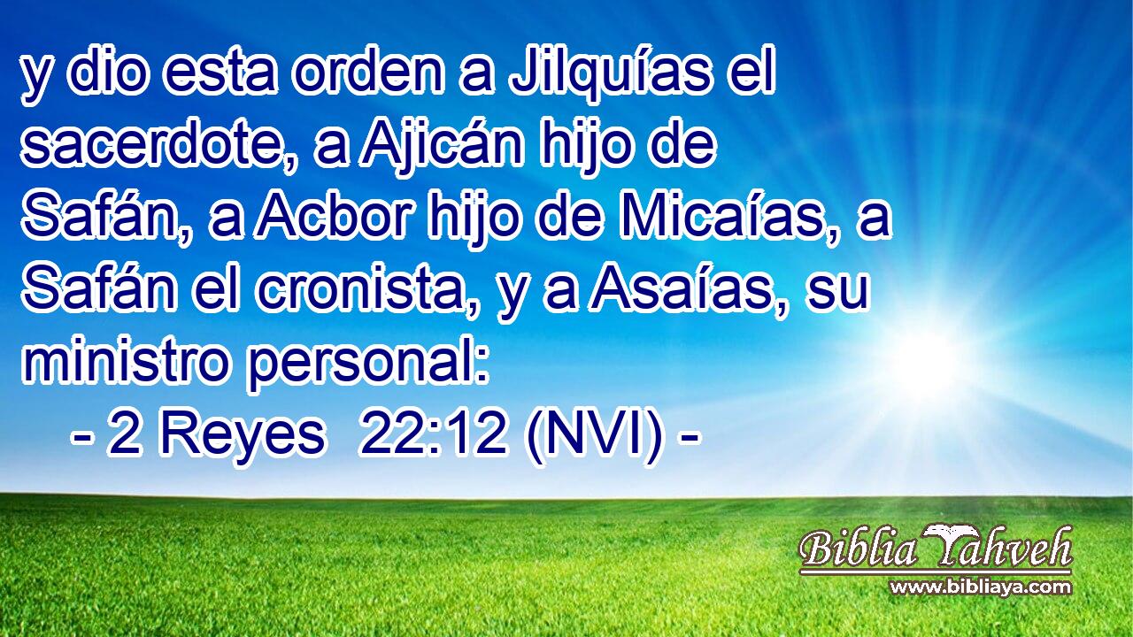  y dio esta orden a Jilquías el sacerdote, a Ajicán hijo de Safán, a Acbor hijo de Micaías, a Safán el cronista, y a Asaías, su ministro personal: 