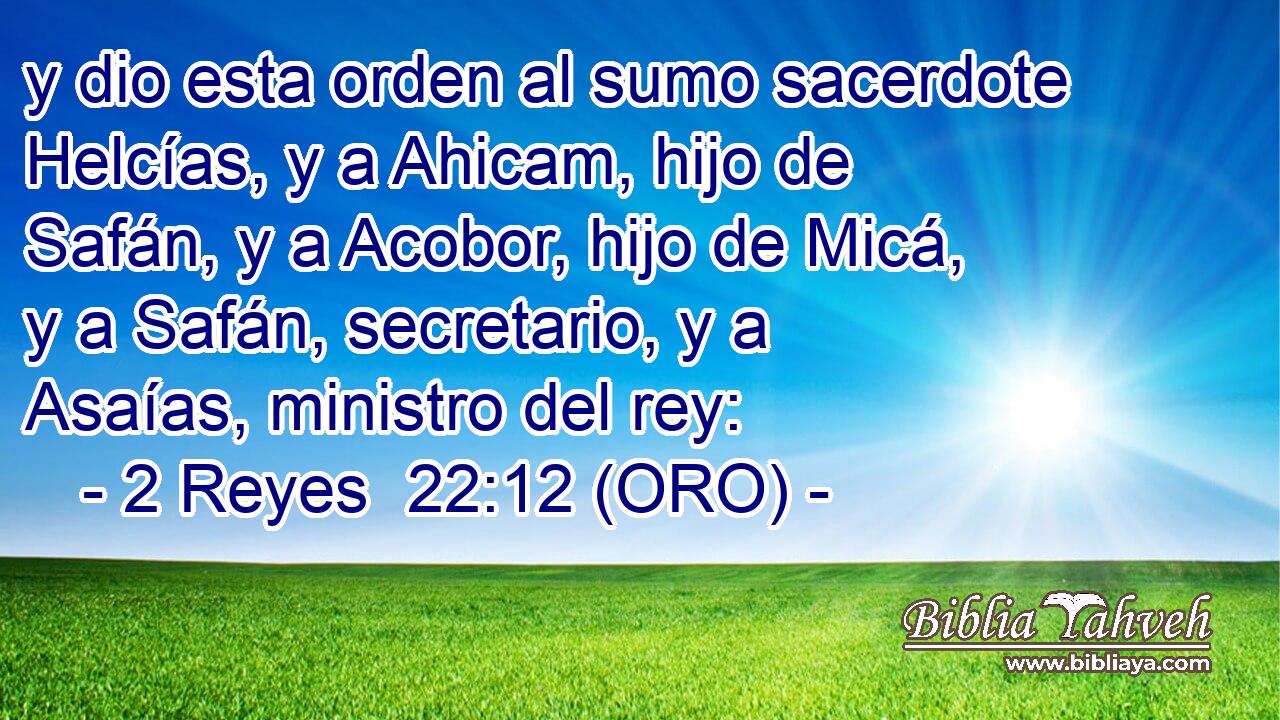  y dio esta orden al sumo sacerdote Helcías, y a Ahicam, hijo de Safán, y a Acobor, hijo de Micá, y a Safán, secretario, y a Asaías, ministro del rey: 