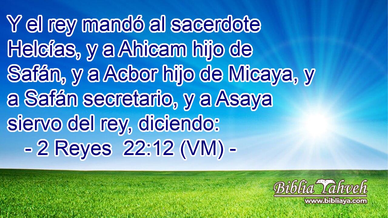  Y el rey mandó al sacerdote Helcías, y a Ahicam hijo de Safán, y a Acbor hijo de Micaya, y a Safán secretario, y a Asaya siervo del rey, diciendo: 
