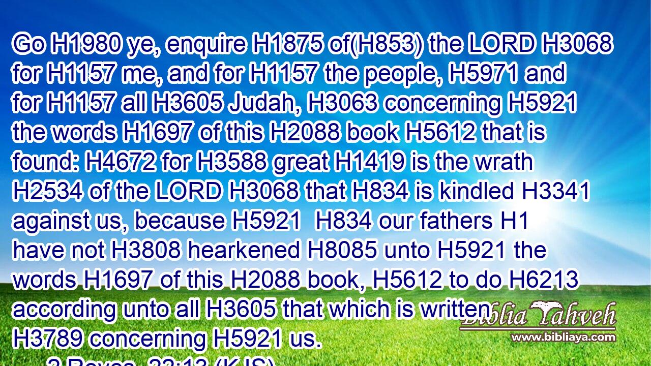 Go H1980 ye, enquire H1875 of(H853) the LORD H3068 for H1157 me, and for H1157 the people, H5971 and for H1157 all H3605 Judah, H3063 concerning H5921 the words H1697 of this H2088 book H5612 that is found: H4672 for H3588 great H1419 is the wrath H2534 of the LORD H3068 that H834 is kindled H3341 against us, because H5921  H834 our fathers H1 have not H3808 hearkened H8085 unto H5921 the words H1697 of this H2088 book, H5612 to do H6213 according unto all H3605 that which is written H3789 concerning H5921 us.