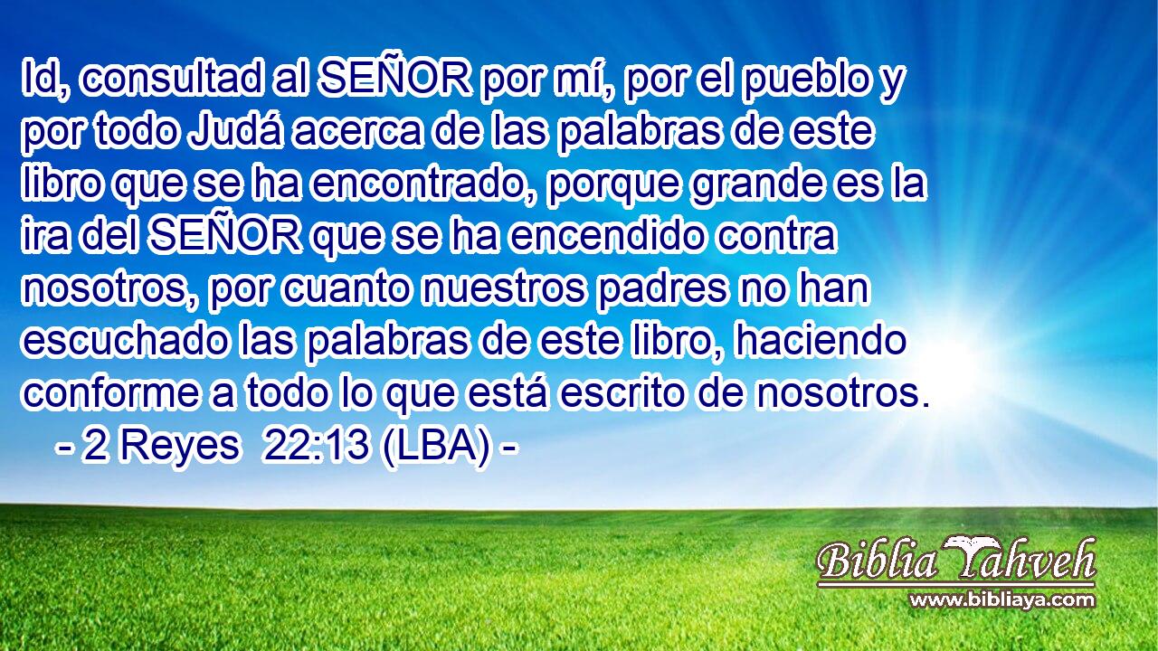 Id, consultad al SEÑOR por mí, por el pueblo y por todo Judá acerca de las palabras de este libro que se ha encontrado, porque grande es la ira del SEÑOR que se ha encendido contra nosotros, por cuanto nuestros padres no han escuchado las palabras de este libro, haciendo conforme a todo lo que está escrito de nosotros.