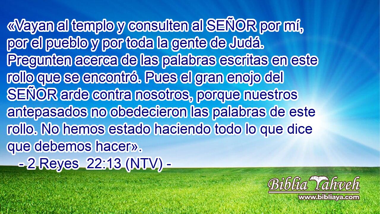 «Vayan al templo y consulten al SEÑOR por mí, por el pueblo y por toda la gente de Judá. Pregunten acerca de las palabras escritas en este rollo que se encontró. Pues el gran enojo del SEÑOR arde contra nosotros, porque nuestros antepasados no obedecieron las palabras de este rollo. No hemos estado haciendo todo lo que dice que debemos hacer».