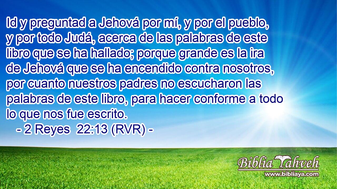 Id y preguntad a Jehová por mí, y por el pueblo, y por todo Judá, acerca de las palabras de este libro que se ha hallado; porque grande es la ira de Jehová que se ha encendido contra nosotros, por cuanto nuestros padres no escucharon las palabras de este libro, para hacer conforme a todo lo que nos fue escrito.