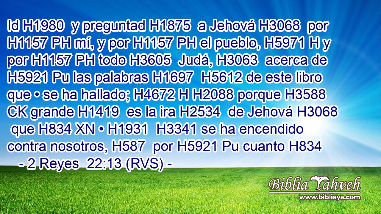 Id H1980  y preguntad H1875  a Jehová H3068  por H1157 PH mí, y por H1157 PH el pueblo, H5971 H y por H1157 PH todo H3605  Judá, H3063  acerca de H5921 Pu las palabras H1697  H5612 de este libro que • se ha hallado; H4672 H H2088 porque H3588 CK grande H1419  es la ira H2534  de Jehová H3068  que H834 XN • H1931  H3341 se ha encendido contra nosotros, H587  por H5921 Pu cuanto H834