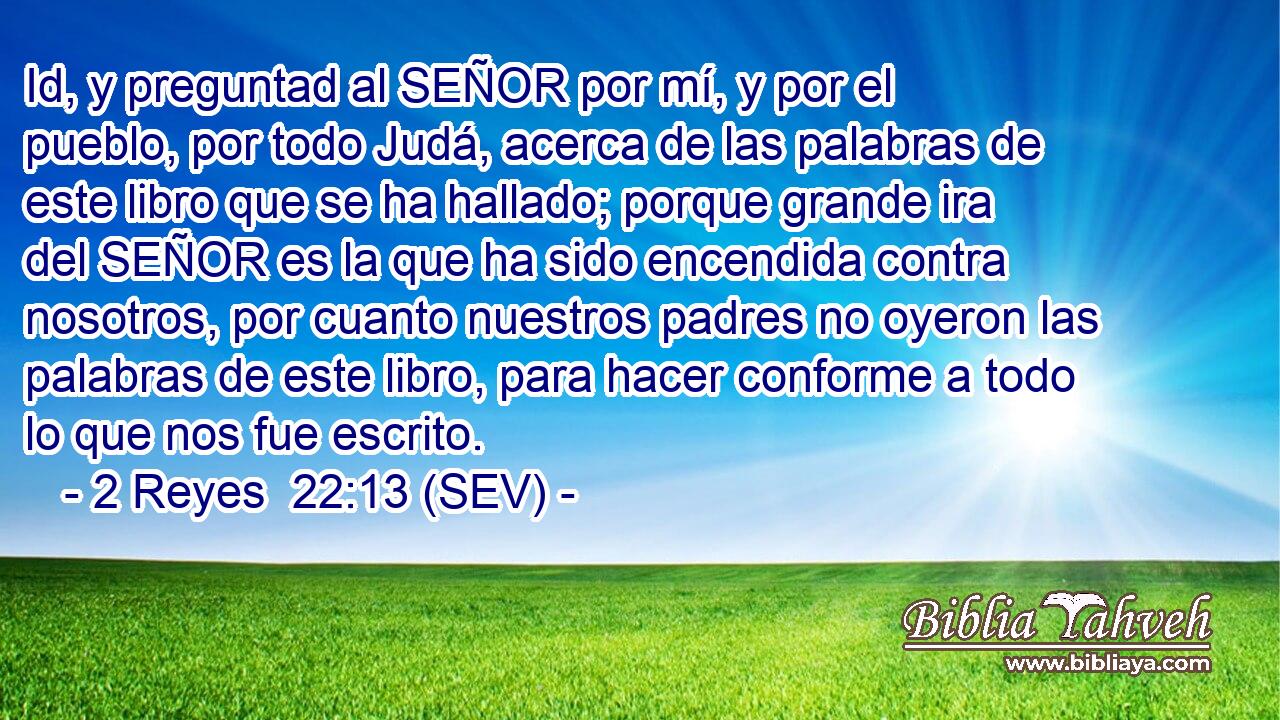 Id, y preguntad al SEÑOR por mí, y por el pueblo, por todo Judá, acerca de las palabras de este libro que se ha hallado; porque grande ira del SEÑOR es la que ha sido encendida contra nosotros, por cuanto nuestros padres no oyeron las palabras de este libro, para hacer conforme a todo lo que nos fue escrito.