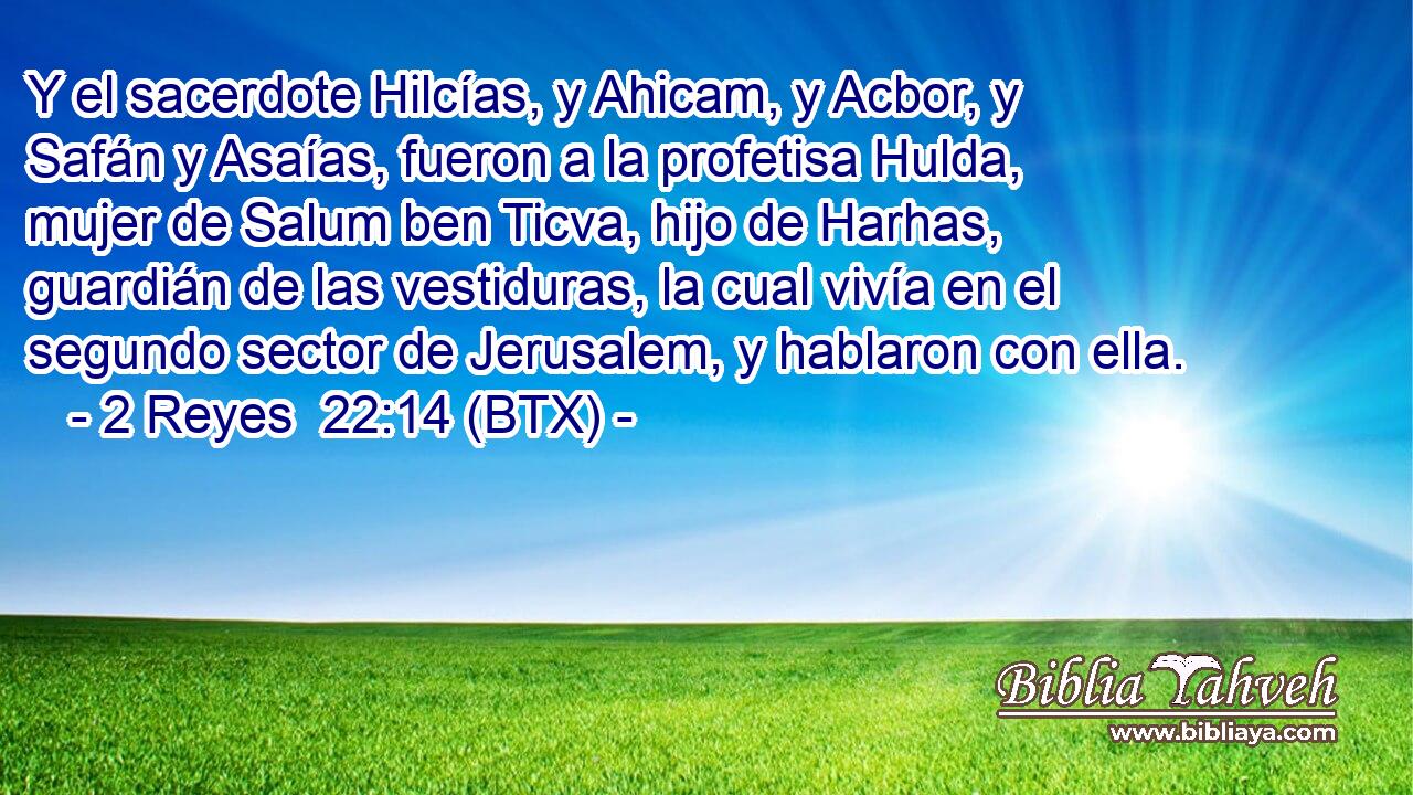 Y el sacerdote Hilcías, y Ahicam, y Acbor, y Safán y Asaías, fueron a la profetisa Hulda, mujer de Salum ben Ticva, hijo de Harhas, guardián de las vestiduras, la cual vivía en el segundo sector de Jerusalem, y hablaron con ella.