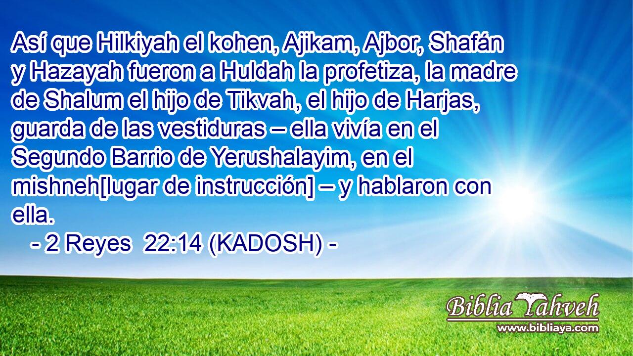  Así que Hilkiyah el kohen, Ajikam, Ajbor, Shafán y Hazayah fueron a Huldah la profetiza, la madre de Shalum el hijo de Tikvah, el hijo de Harjas, guarda de las vestiduras – ella vivía en el Segundo Barrio de Yerushalayim, en el mishneh[lugar de instrucción] – y hablaron con ella. 